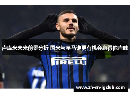 卢库米未来前景分析 国米与皇马谁更有机会赢得他青睐 卢库米未来前景分析 国米与皇马谁更有机会赢得他青睐