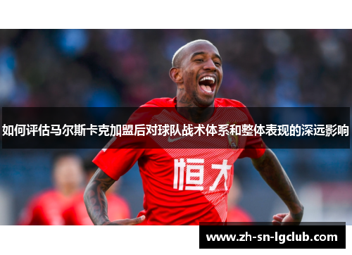 如何评估马尔斯卡克加盟后对球队战术体系和整体表现的深远影响 如何评估马尔斯卡克加盟后对球队战术体系和整体表现的深远影响