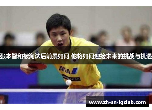 张本智和被淘汰后前景如何 他将如何迎接未来的挑战与机遇