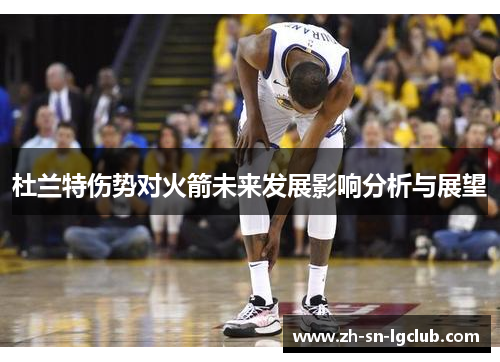杜兰特伤势对火箭未来发展影响分析与展望 杜兰特伤势对火箭未来发展影响分析与展望