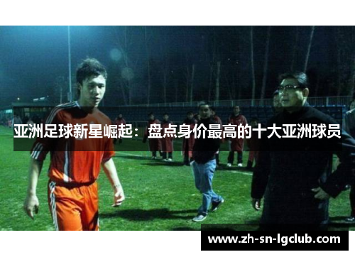 亚洲足球新星崛起:盘点身价最高的十大亚洲球员 亚洲足球新星崛起:盘点身价最高的十大亚洲球员