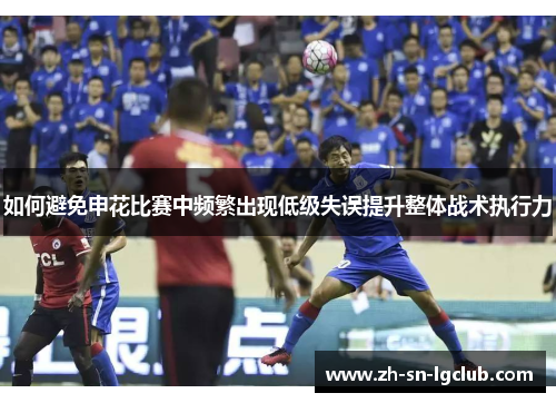 如何避免申花比赛中频繁出现低级失误提升整体战术执行力 如何避免申花比赛中频繁出现低级失误提升整体战术执行力