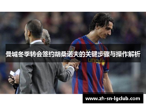 曼城冬季转会签约胡桑诺夫的关键步骤与操作解析 曼城冬季转会签约胡桑诺夫的关键步骤与操作解析