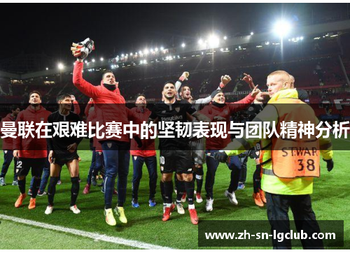 曼联在艰难比赛中的坚韧表现与团队精神分析 曼联在艰难比赛中的坚韧表现与团队精神分析