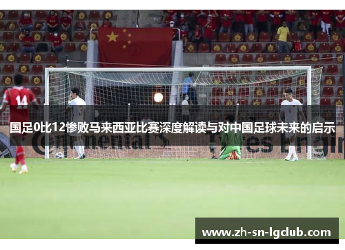 国足0比12惨败马来西亚比赛深度解读与对中国足球未来的启示 国足0比12惨败马来西亚比赛深度解读与对中国足球未来的启示