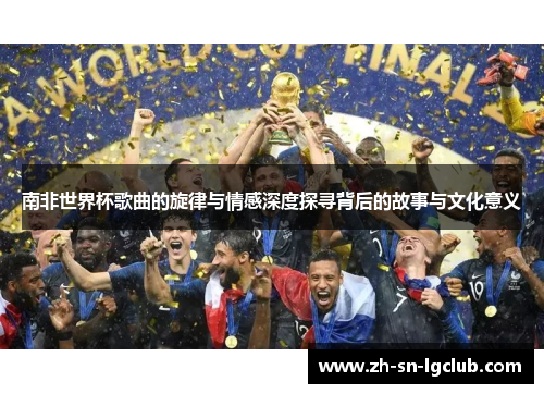 南非世界杯歌曲的旋律与情感深度探寻背后的故事与文化意义 南非世界杯歌曲的旋律与情感深度探寻背后的故事与文化意义