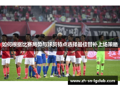 如何根据比赛局势与球员特点选择最佳替补上场策略