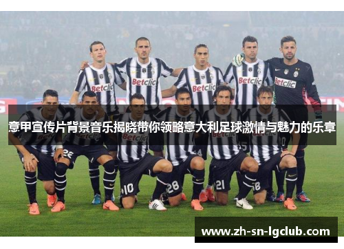 意甲宣传片背景音乐揭晓带你领略意大利足球激情与魅力的乐章 意甲宣传片背景音乐揭晓带你领略意大利足球激情与魅力的乐章