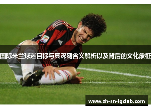 国际米兰球迷自称与其深刻含义解析以及背后的文化象征 国际米兰球迷自称与其深刻含义解析以及背后的文化象征