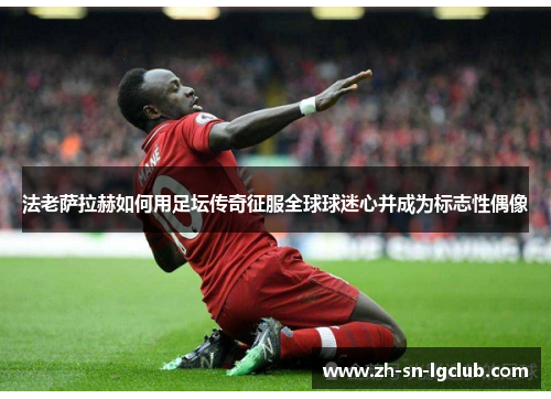 法老萨拉赫如何用足坛传奇征服全球球迷心并成为标志性偶像 法老萨拉赫如何用足坛传奇征服全球球迷心并成为标志性偶像