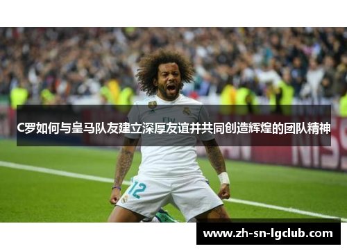 C罗如何与皇马队友建立深厚友谊并共同创造辉煌的团队精神 C罗如何与皇马队友建立深厚友谊并共同创造辉煌的团队精神