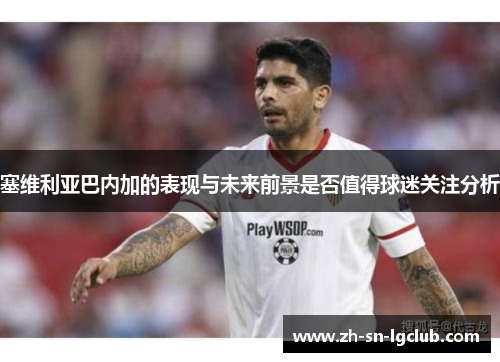 塞维利亚巴内加的表现与未来前景是否值得球迷关注分析 塞维利亚巴内加的表现与未来前景是否值得球迷关注分析
