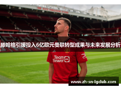 滕哈格引援投入6亿欧元曼联转型成果与未来发展分析 滕哈格引援投入6亿欧元曼联转型成果与未来发展分析
