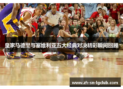 皇家马德里与塞维利亚五大经典对决精彩瞬间回顾 皇家马德里与塞维利亚五大经典对决精彩瞬间回顾