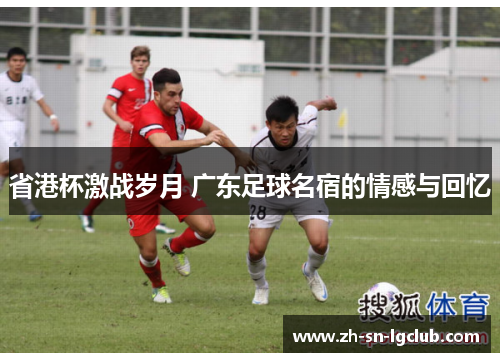 省港杯激战岁月 广东足球名宿的情感与回忆 省港杯激战岁月 广东足球名宿的情感与回忆