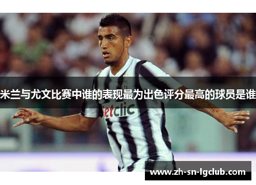 米兰与尤文比赛中谁的表现最为出色评分最高的球员是谁 米兰与尤文比赛中谁的表现最为出色评分最高的球员是谁