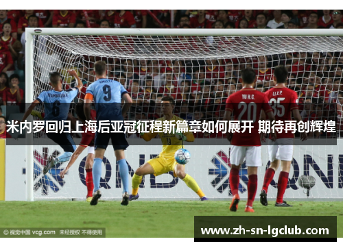 米内罗回归上海后亚冠征程新篇章如何展开 期待再创辉煌 米内罗回归上海后亚冠征程新篇章如何展开 期待再创辉煌