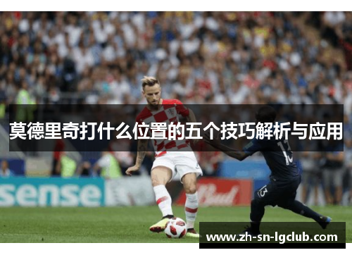 莫德里奇打什么位置的五个技巧解析与应用 莫德里奇打什么位置的五个技巧解析与应用