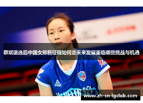 蔡斌退选后中国女排新征程如何走未来发展面临哪些挑战与机遇 蔡斌退选后中国女排新征程如何走未来发展面临哪些挑战与机遇