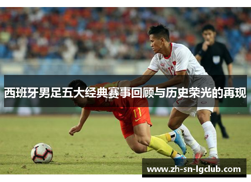 西班牙男足五大经典赛事回顾与历史荣光的再现 西班牙男足五大经典赛事回顾与历史荣光的再现