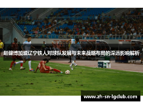赵健博加盟辽宁铁人对球队发展与未来战略布局的深远影响解析 赵健博加盟辽宁铁人对球队发展与未来战略布局的深远影响解析