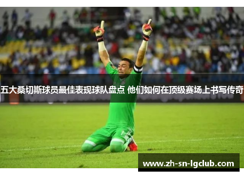 五大桑切斯球员最佳表现球队盘点 他们如何在顶级赛场上书写传奇 五大桑切斯球员最佳表现球队盘点 他们如何在顶级赛场上书写传奇