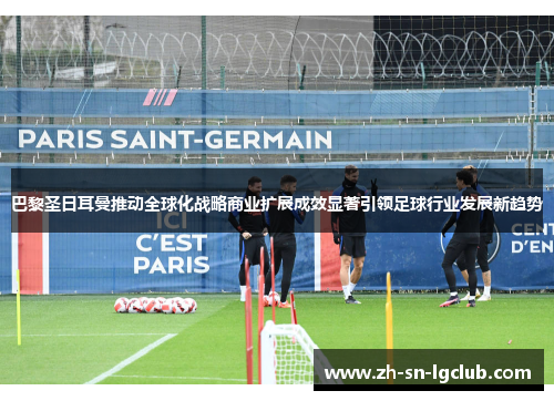 巴黎圣日耳曼推动全球化战略商业扩展成效显著引领足球行业发展新趋势