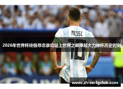 2026年世界杯终极悬念谁将站上世界之巅捧起大力神杯历史时刻