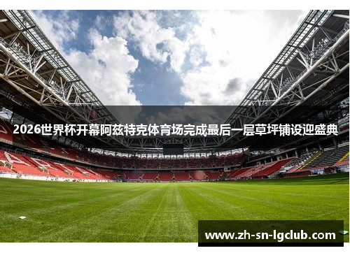 2026世界杯开幕阿兹特克体育场完成最后一层草坪铺设迎盛典