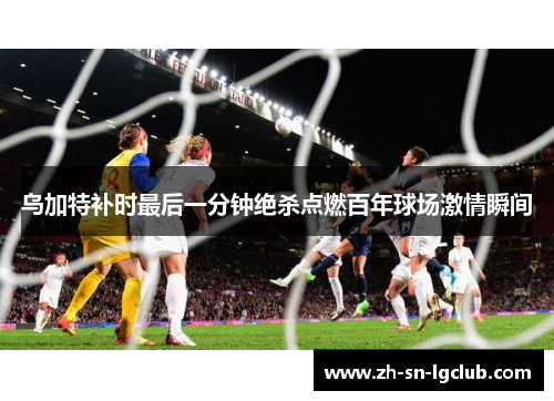 乌加特补时最后一分钟绝杀点燃百年球场激情瞬间 乌加特补时最后一分钟绝杀点燃百年球场激情瞬间