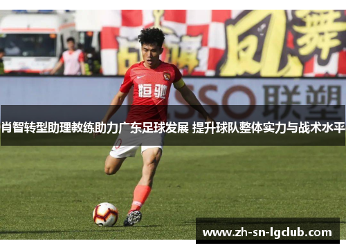 肖智转型助理教练助力广东足球发展 提升球队整体实力与战术水平
