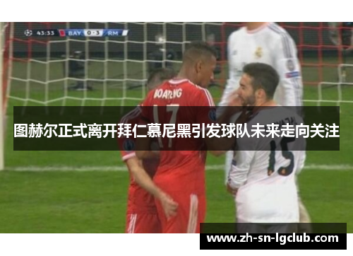 图赫尔正式离开拜仁慕尼黑引发球队未来走向关注 图赫尔正式离开拜仁慕尼黑引发球队未来走向关注